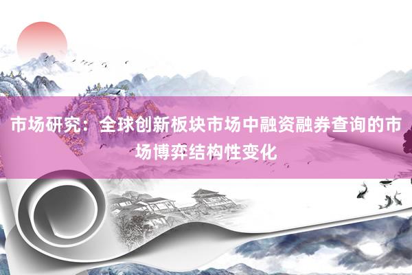 市场研究：全球创新板块市场中融资融券查询的市场博弈结构性变化