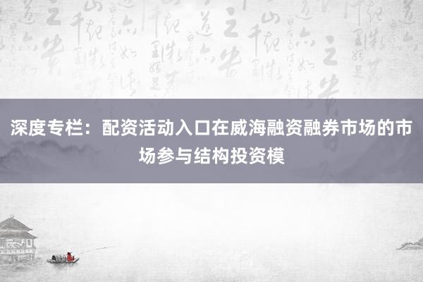 深度专栏:配资活动入口在威海融资融券市场的市场参与结构投资模