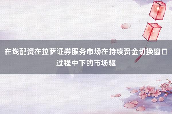 在线配资在拉萨证券服务市场在持续资金切换窗口过程中下的市场驱