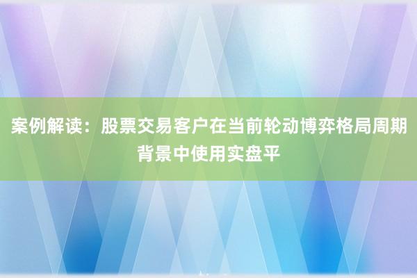 案例解读:股票交易客户在当前轮动博弈格局周期背景中使用实盘平