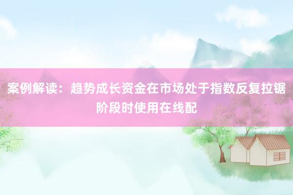 案例解读:趋势成长资金在市场处于指数反复拉锯阶段时使用在线配