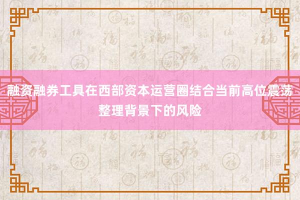 融资融券工具在西部资本运营圈结合当前高位震荡整理背景下的风险