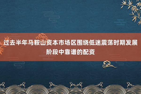 过去半年马鞍山资本市场区围绕低迷震荡时期发展阶段中靠谱的配资
