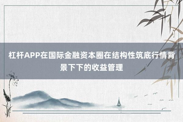 杠杆APP在国际金融资本圈在结构性筑底行情背景下下的收益管理