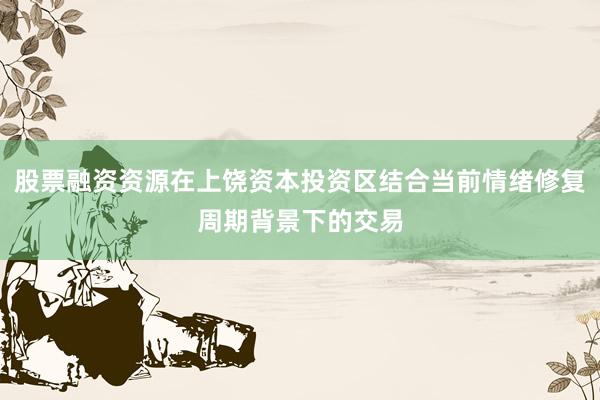 股票融资资源在上饶资本投资区结合当前情绪修复周期背景下的交易