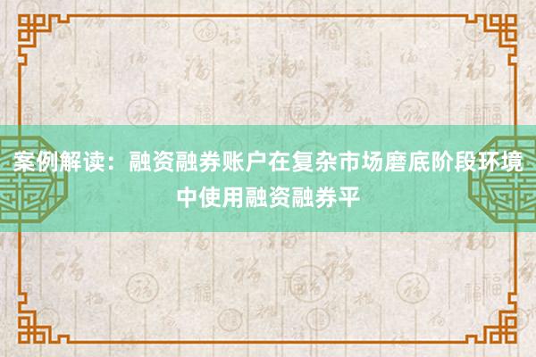 案例解读：融资融券账户在复杂市场磨底阶段环境中使用融资融券平
