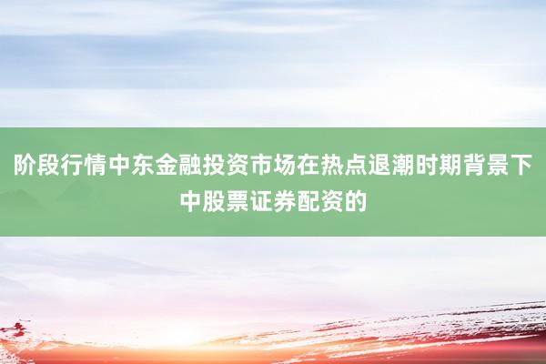 阶段行情中东金融投资市场在热点退潮时期背景下中股票证券配资的