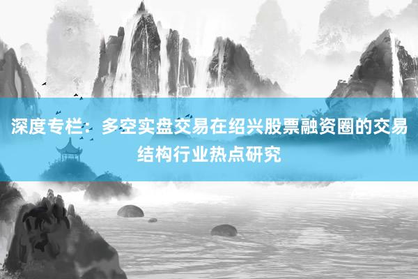 深度专栏：多空实盘交易在绍兴股票融资圈的交易结构行业热点研究