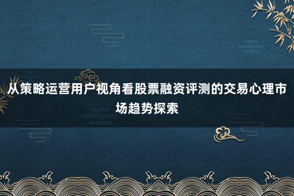 从策略运营用户视角看股票融资评测的交易心理市场趋势探索