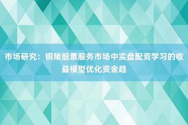 市场研究：铜陵股票服务市场中实盘配资学习的收益模型优化资金趋