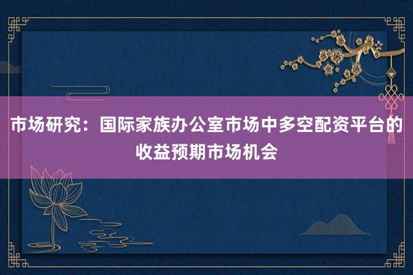 市场研究:国际家族办公室市场中多空配资平台的收益预期市场机会