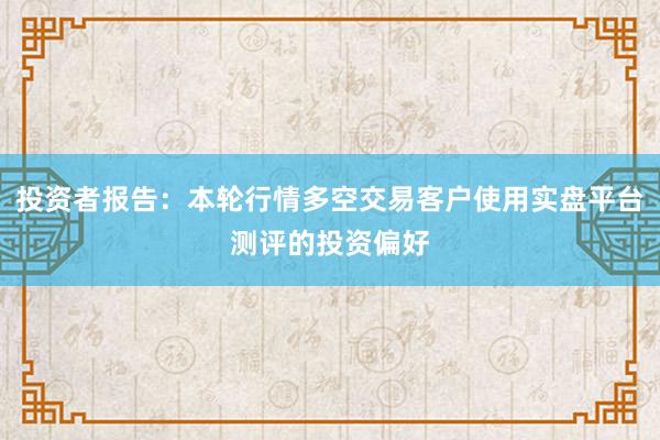 投资者报告：本轮行情多空交易客户使用实盘平台测评的投资偏好