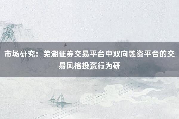 市场研究:芜湖证券交易平台中双向融资平台的交易风格投资行为研