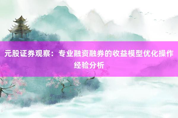 元股证券观察:专业融资融券的收益模型优化操作经验分析
