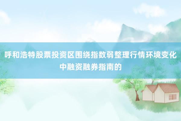 呼和浩特股票投资区围绕指数弱整理行情环境变化中融资融券指南的