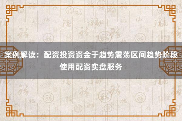 案例解读:配资投资资金于趋势震荡区间趋势阶段使用配资实盘服务