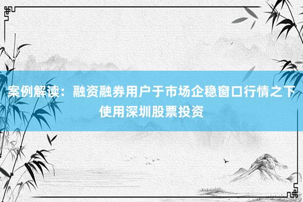 案例解读：融资融券用户于市场企稳窗口行情之下使用深圳股票投资
