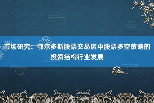 市场研究：鄂尔多斯股票交易区中股票多空策略的投资结构行业发展