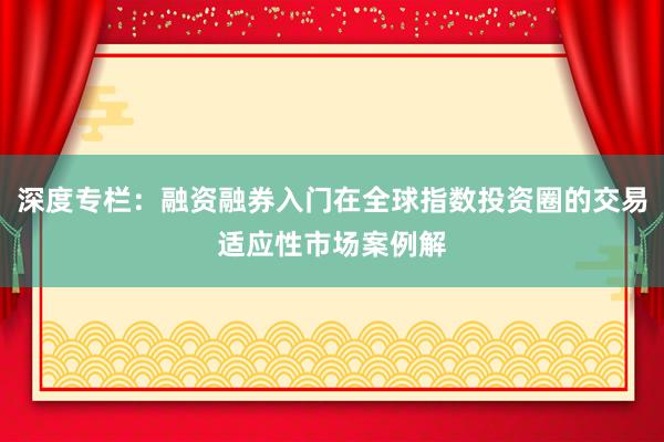 深度专栏：融资融券入门在全球指数投资圈的交易适应性市场案例解
