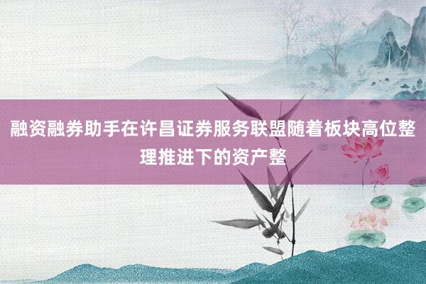 融资融券助手在许昌证券服务联盟随着板块高位整理推进下的资产整