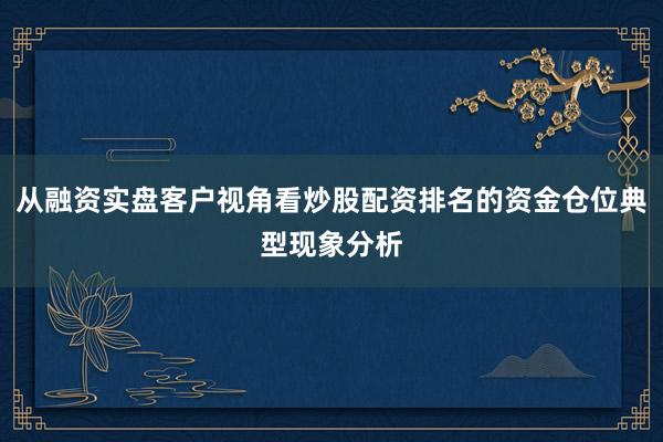 从融资实盘客户视角看炒股配资排名的资金仓位典型现象分析