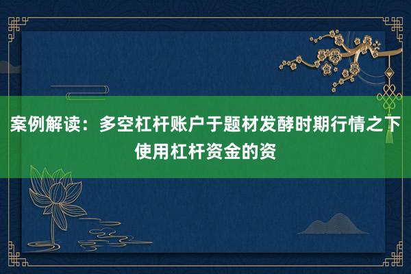 案例解读：多空杠杆账户于题材发酵时期行情之下使用杠杆资金的资