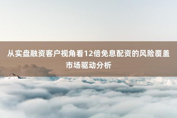 从实盘融资客户视角看12倍免息配资的风险覆盖市场驱动分析