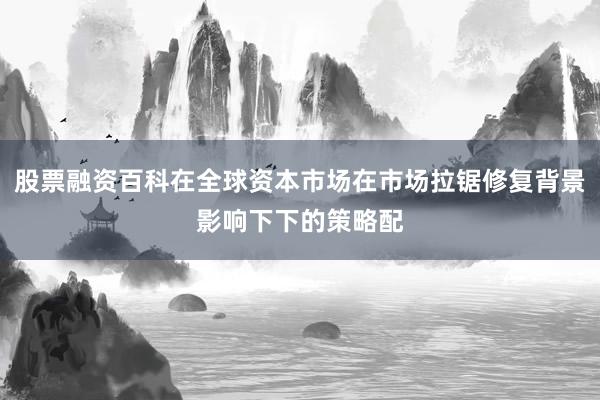 股票融资百科在全球资本市场在市场拉锯修复背景影响下下的策略配