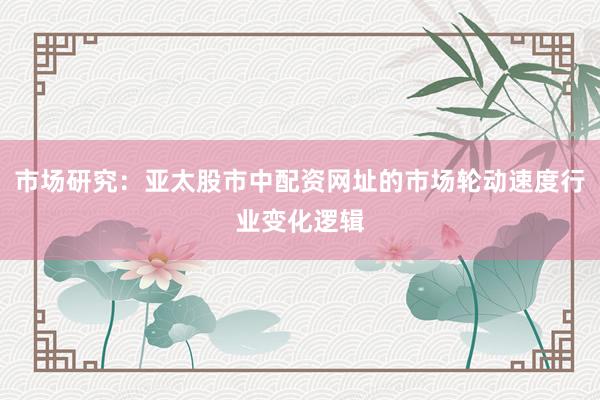 市场研究：亚太股市中配资网址的市场轮动速度行业变化逻辑