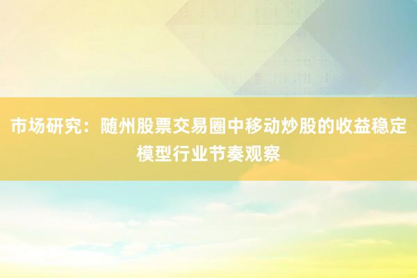 市场研究：随州股票交易圈中移动炒股的收益稳定模型行业节奏观察