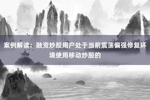 案例解读：融资炒股用户处于当前震荡偏强修复环境使用移动炒股的