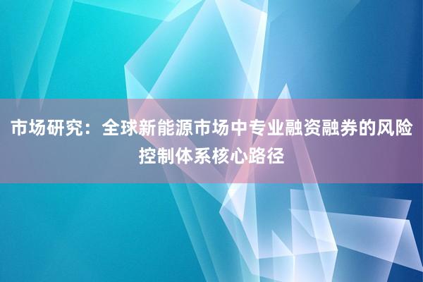 市场研究:全球新能源市场中专业融资融券的风险控制体系核心路径