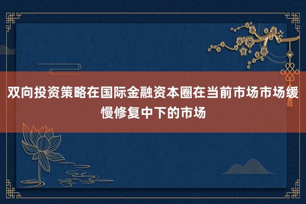 双向投资策略在国际金融资本圈在当前市场市场缓慢修复中下的市场