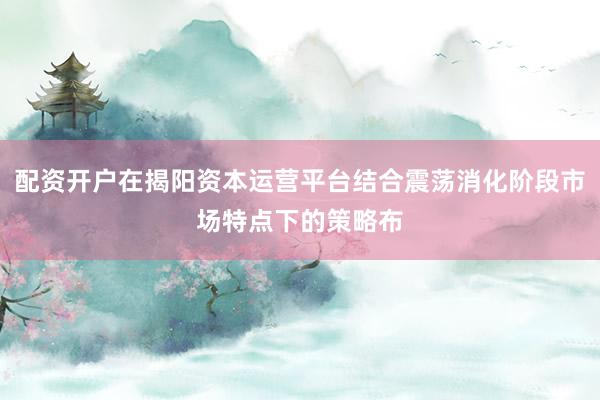配资开户在揭阳资本运营平台结合震荡消化阶段市场特点下的策略布