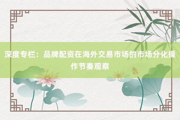 深度专栏：品牌配资在海外交易市场的市场分化操作节奏观察