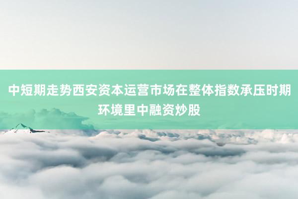 中短期走势西安资本运营市场在整体指数承压时期环境里中融资炒股