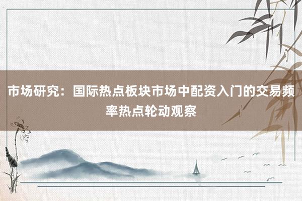 市场研究：国际热点板块市场中配资入门的交易频率热点轮动观察