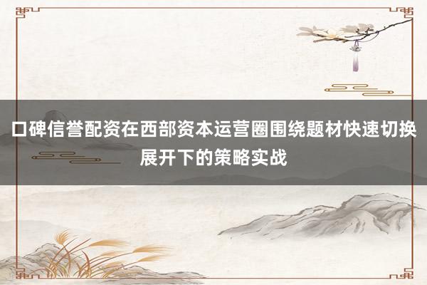 口碑信誉配资在西部资本运营圈围绕题材快速切换展开下的策略实战