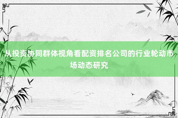 从投资协同群体视角看配资排名公司的行业轮动市场动态研究