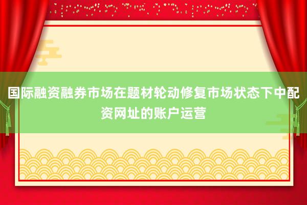 国际融资融券市场在题材轮动修复市场状态下中配资网址的账户运营
