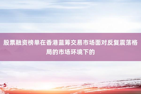 股票融资榜单在香港蓝筹交易市场面对反复震荡格局的市场环境下的