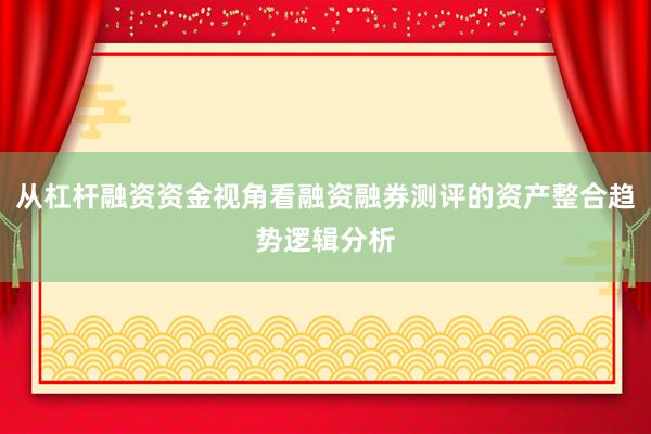 从杠杆融资资金视角看融资融券测评的资产整合趋势逻辑分析