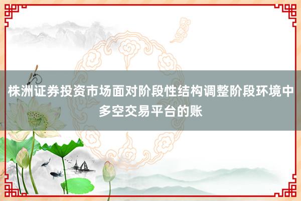 株洲证券投资市场面对阶段性结构调整阶段环境中多空交易平台的账
