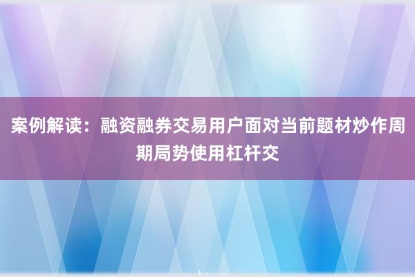 案例解读：融资融券交易用户面对当前题材炒作周期局势使用杠杆交
