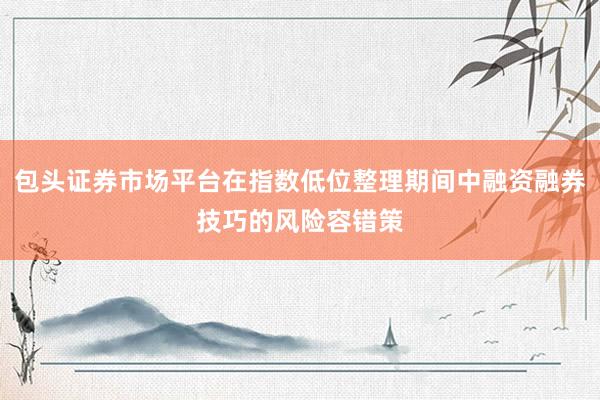 包头证券市场平台在指数低位整理期间中融资融券技巧的风险容错策