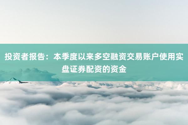 投资者报告：本季度以来多空融资交易账户使用实盘证券配资的资金