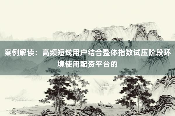 案例解读：高频短线用户结合整体指数试压阶段环境使用配资平台的