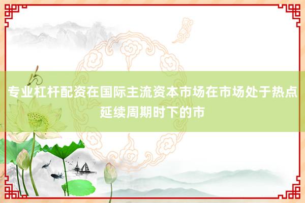 专业杠杆配资在国际主流资本市场在市场处于热点延续周期时下的市