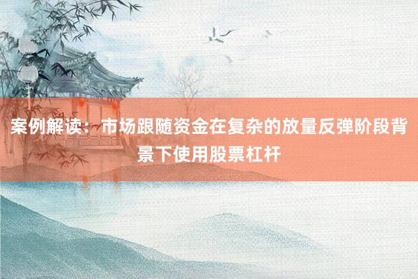 案例解读：市场跟随资金在复杂的放量反弹阶段背景下使用股票杠杆