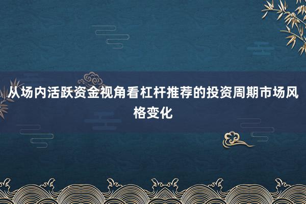 从场内活跃资金视角看杠杆推荐的投资周期市场风格变化